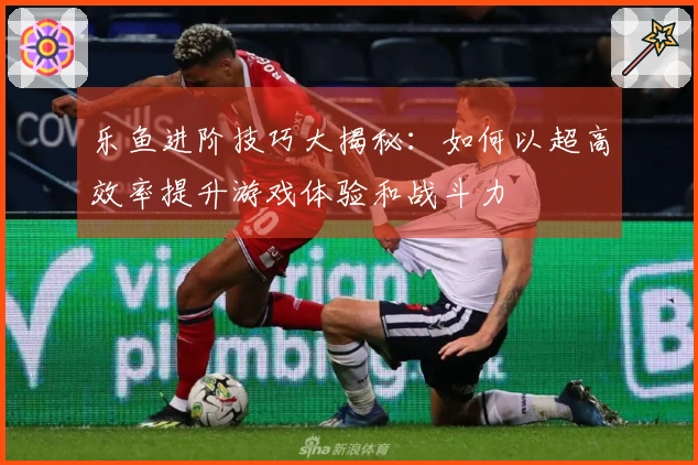 乐鱼进阶技巧大揭秘：如何以超高效率提升游戏体验和战斗力