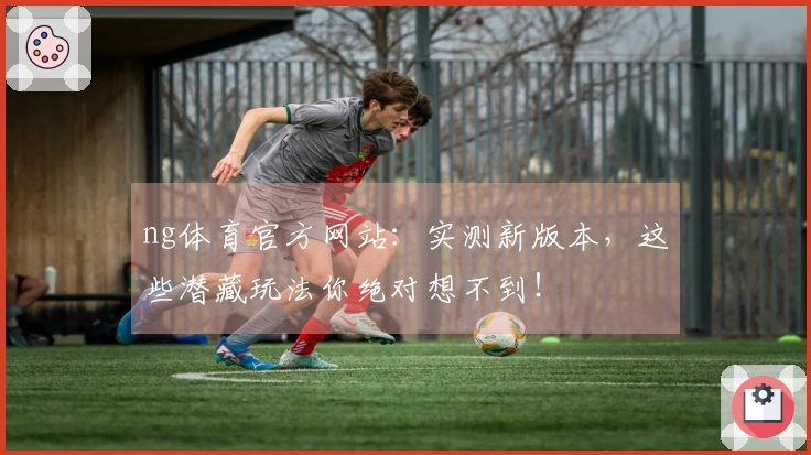 ng体育官方网站：实测新版本，这些潜藏玩法你绝对想不到！