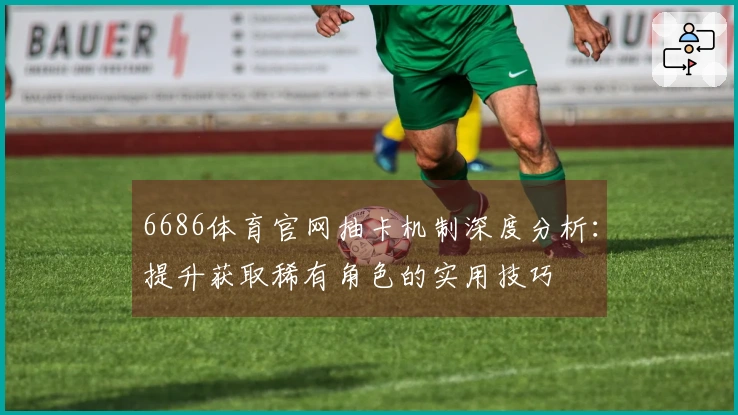 6686体育官网抽卡机制深度分析：提升获取稀有角色的实用技巧