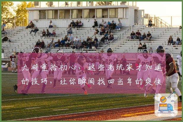 九游重拾初心,这些老玩家才知道的技巧,让你瞬间找回当年的爽快感