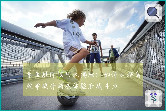 乐鱼进阶技巧大揭秘：如何以超高效率提升游戏体验和战斗力