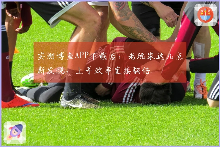 实测博鱼APP下载后，老玩家这几点新发现，上手效率直接翻倍