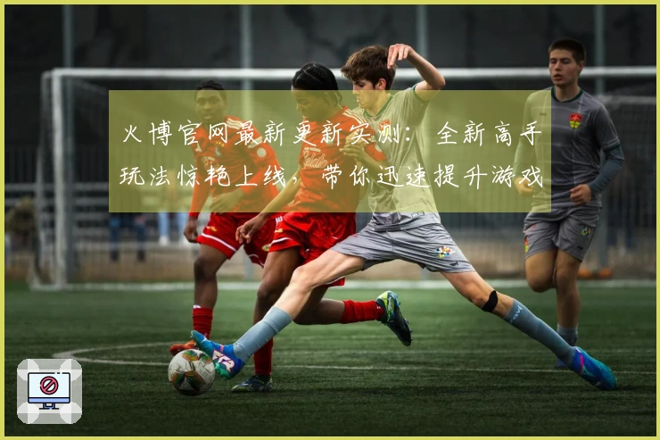 火博官网最新更新实测：全新高手玩法惊艳上线，带你迅速提升游戏体验