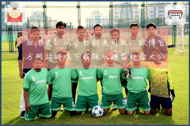 血泪史！从小白到老司机，欧博官方网站游戏下载踩坑避雷经验大公开