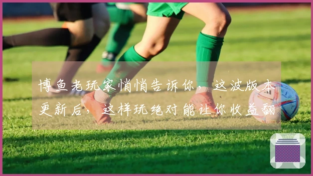 博鱼老玩家悄悄告诉你，这波版本更新后，这样玩绝对能让你收益翻倍！