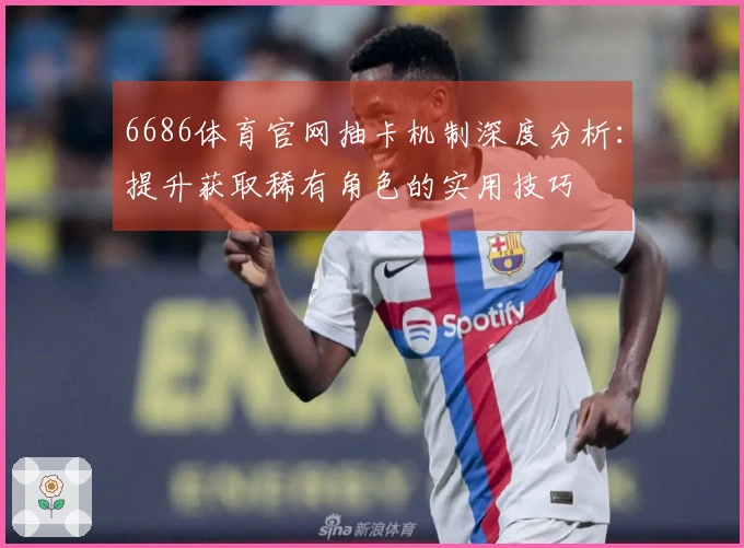 6686体育官网抽卡机制深度分析：提升获取稀有角色的实用技巧