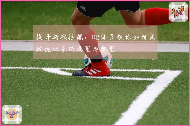 提升游戏性能，ng体育教你如何高效优化系统设置与配置