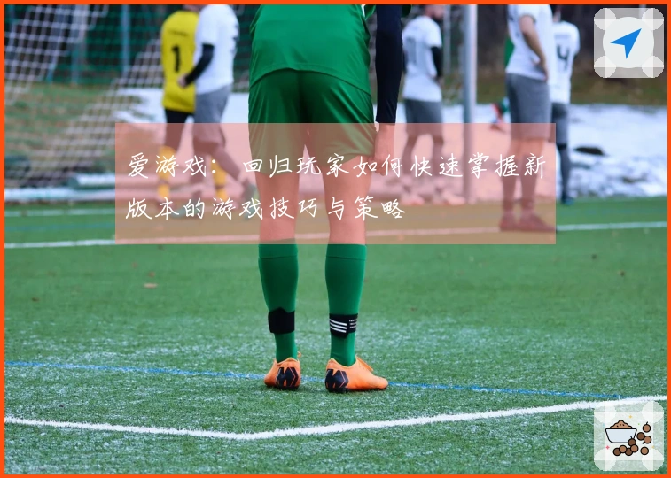 爱游戏：回归玩家如何快速掌握新版本的游戏技巧与策略