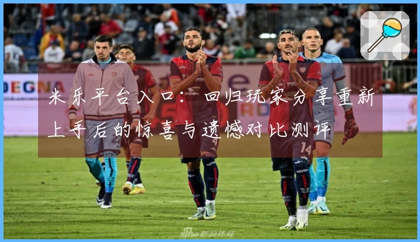 米乐平台入口：回归玩家分享重新上手后的惊喜与遗憾对比测评