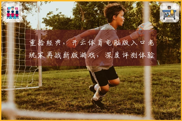重拾经典，开云体育电脑版入口老玩家再战新版游戏，深度评测体验与隐藏技巧揭秘